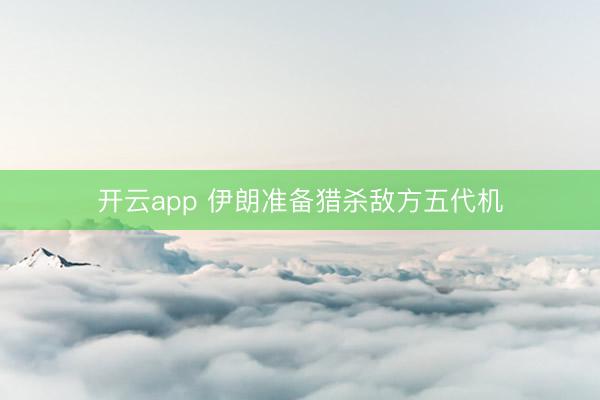 开云app 伊朗准备猎杀敌方五代机