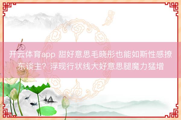 开云体育app 甜好意思毛晓彤也能如斯性感撩东谈主？浮现行状线大好意思腿魔力猛增