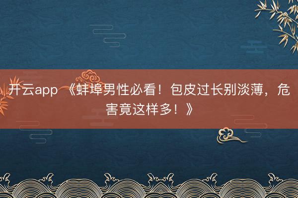 开云app 《蚌埠男性必看!包皮过长别淡薄,危害竟这样多!》