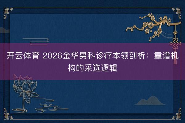 开云体育 2026金华男科诊疗本领剖析：靠谱机构的采选逻辑
