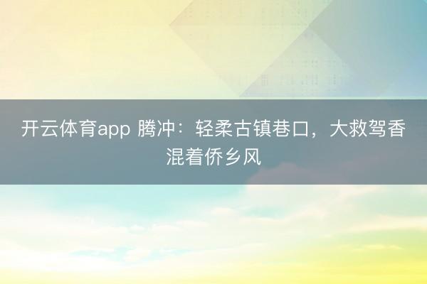 开云体育app 腾冲：轻柔古镇巷口，大救驾香混着侨乡风