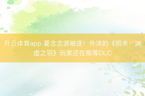 开云体育app 夏念念源被逐！外洋的《明末：渊虚之羽》玩家还在痴等DLC