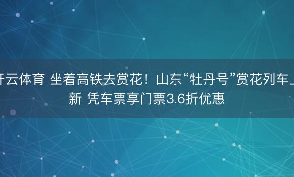 开云体育 坐着高铁去赏花！山东“牡丹号”赏花列车上新 凭车票享门票3.6折优惠