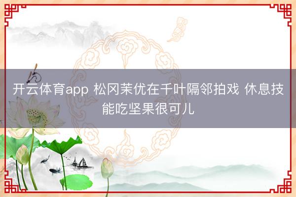 开云体育app 松冈茉优在千叶隔邻拍戏 休息技能吃坚果很可儿