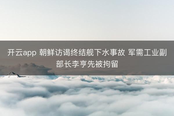 开云app 朝鲜访谒终结舰下水事故 军需工业副部长李亨先被拘留