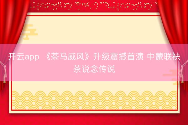 开云app 《茶马威风》升级震撼首演 中蒙联袂茶说念传说