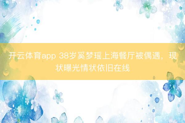 开云体育app 38岁奚梦瑶上海餐厅被偶遇，现状曝光情状依旧在线