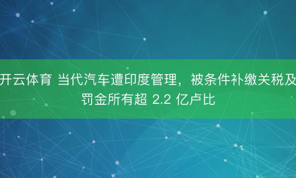开云体育 当代汽车遭印度管理，被条件补缴关税及罚金所有超 2.2 亿卢比