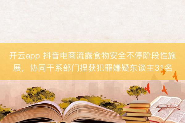 开云app 抖音电商流露食物安全不停阶段性施展，协同干系部门捏获犯罪嫌疑东谈主31名