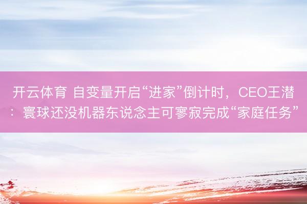 开云体育 自变量开启“进家”倒计时，CEO王潜：寰球还没机器东说念主可寥寂完成“家庭任务”