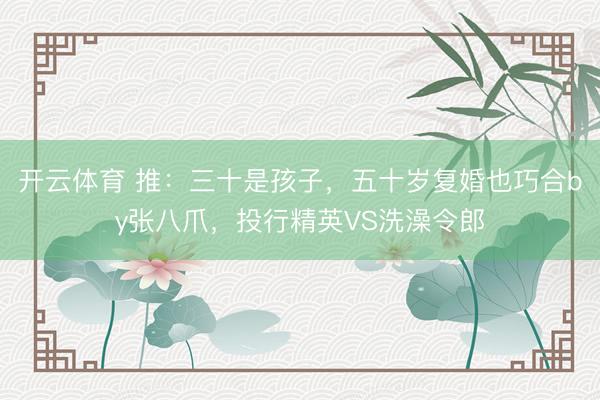 开云体育 推：三十是孩子，五十岁复婚也巧合by张八爪，投行精英VS洗澡令郎