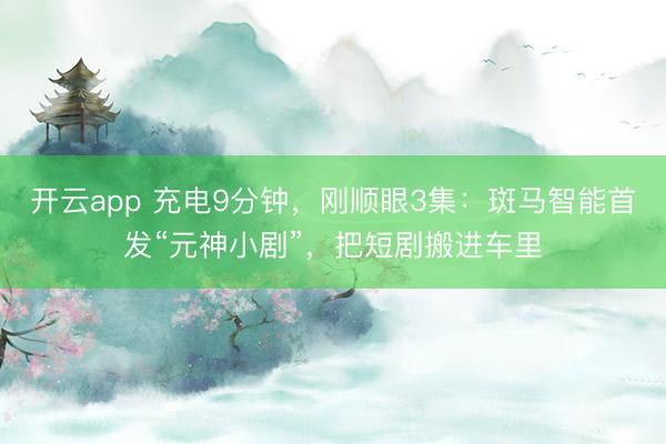 开云app 充电9分钟，刚顺眼3集：斑马智能首发“元神小剧”，把短剧搬进车里