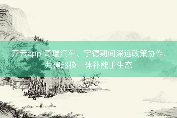 开云app 奇瑞汽车、宁德期间深远政策协作，共建超换一体补能重生态