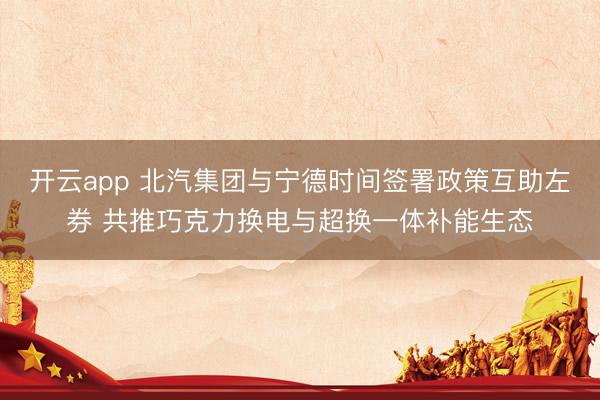 开云app 北汽集团与宁德时间签署政策互助左券 共推巧克力换电与超换一体补能生态