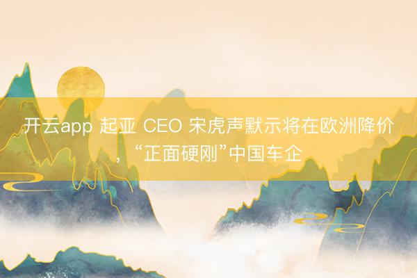 开云app 起亚 CEO 宋虎声默示将在欧洲降价，“正面硬刚”中国车企