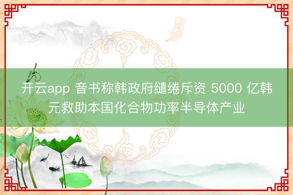 开云app 音书称韩政府缱绻斥资 5000 亿韩元救助本国化合物功率半导体产业