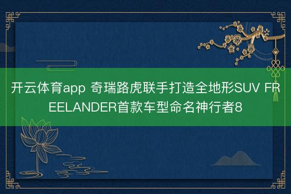 开云体育app 奇瑞路虎联手打造全地形SUV FREELANDER首款车型命名神行者8