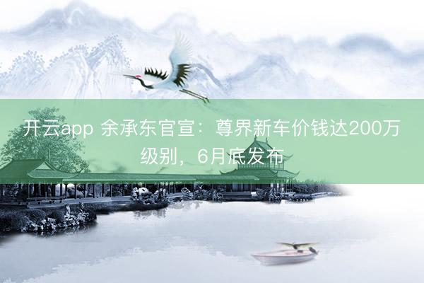 开云app 余承东官宣：尊界新车价钱达200万级别，6月底发布