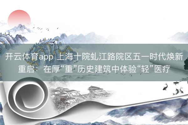 开云体育app 上海十院虬江路院区五一时代焕新重启：在厚“重”历史建筑中体验“轻”医疗