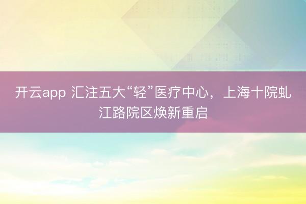 开云app 汇注五大“轻”医疗中心，上海十院虬江路院区焕新重启