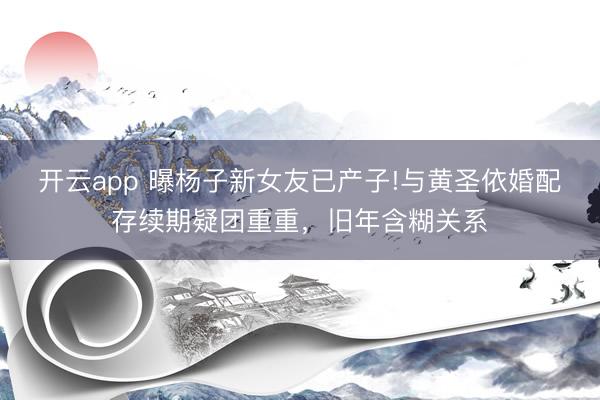 开云app 曝杨子新女友已产子!与黄圣依婚配存续期疑团重重，旧年含糊关系