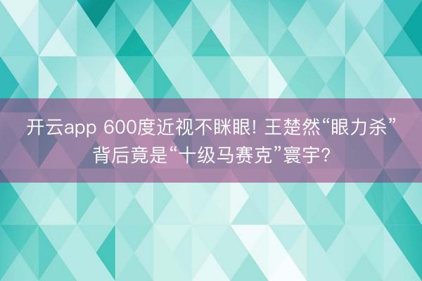 开云app 600度近视不眯眼! 王楚然“眼力杀”背后竟是“十级马赛克”寰宇?