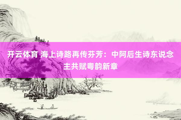 开云体育 海上诗路再传芬芳:中阿后生诗东说念主共赋粤韵新章