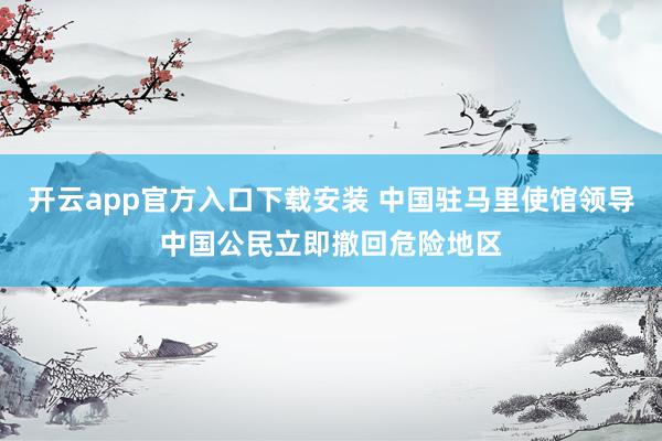 开云app官方入口下载安装 中国驻马里使馆领导中国公民立即撤回危险地区