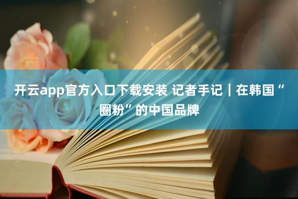 开云app官方入口下载安装 记者手记｜在韩国“圈粉”的中国品牌