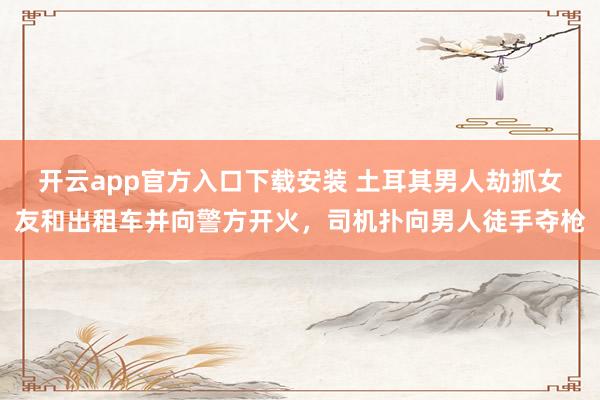 开云app官方入口下载安装 土耳其男人劫抓女友和出租车并向警方开火，司机扑向男人徒手夺枪