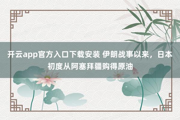 开云app官方入口下载安装 伊朗战事以来，日本初度从阿塞拜疆购得原油