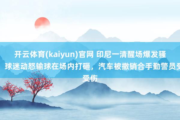 开云体育(kaiyun)官网 印尼一清醒场爆发骚乱：球迷动怒输球在场内打砸，汽车被撤销合手勤警员受伤
