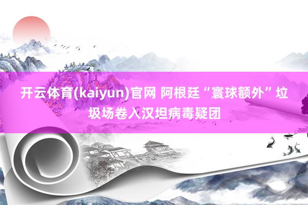 开云体育(kaiyun)官网 阿根廷“寰球额外”垃圾场卷入汉坦病毒疑团