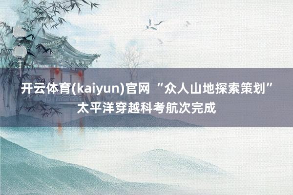 开云体育(kaiyun)官网 “众人山地探索策划”太平洋穿越科考航次完成