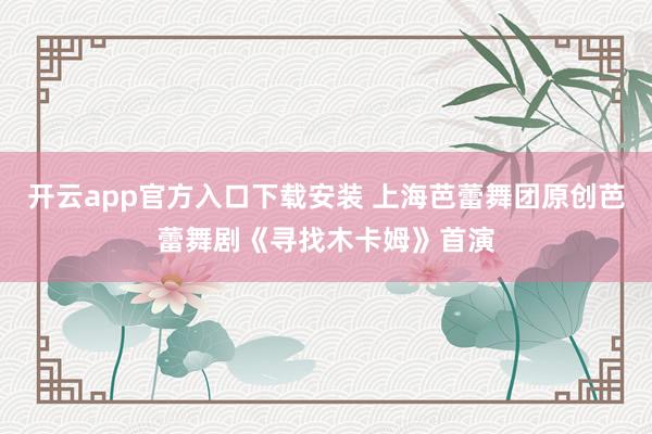 开云app官方入口下载安装 上海芭蕾舞团原创芭蕾舞剧《寻找木卡姆》首演