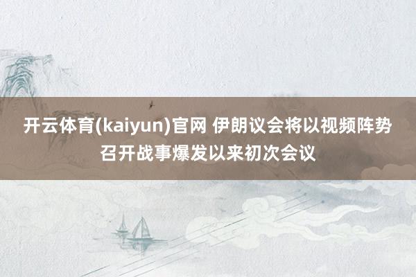 开云体育(kaiyun)官网 伊朗议会将以视频阵势召开战事爆发以来初次会议