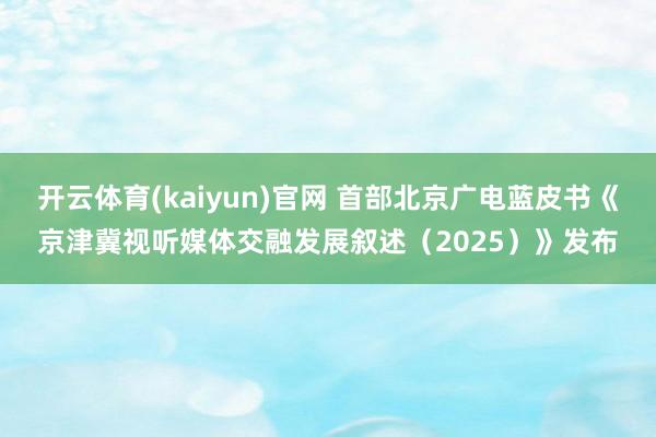 开云体育(kaiyun)官网 首部北京广电蓝皮书《京津冀视听媒体交融发展叙述（2025）》发布