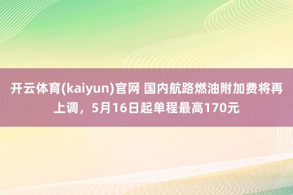 开云体育(kaiyun)官网 国内航路燃油附加费将再上调，5月16日起单程最高170元