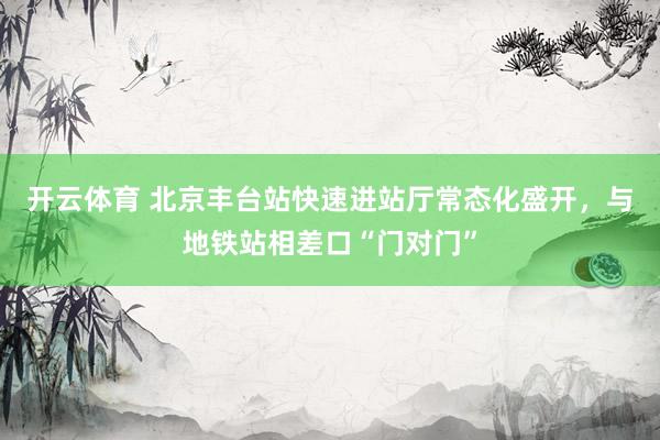 开云体育 北京丰台站快速进站厅常态化盛开,与地铁站相差口“门对门”