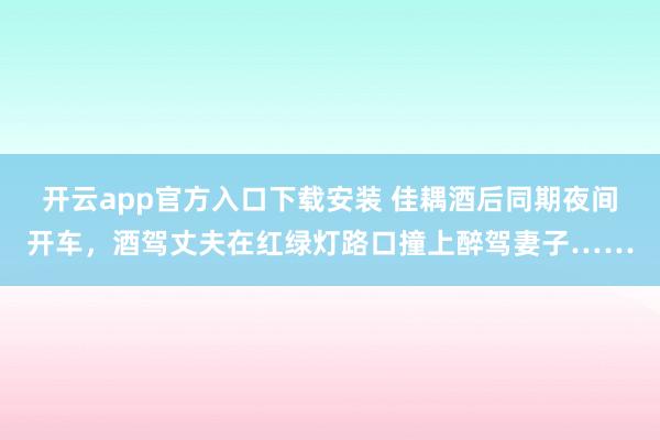 开云app官方入口下载安装 佳耦酒后同期夜间开车，酒驾丈夫在红绿灯路口撞上醉驾妻子……
