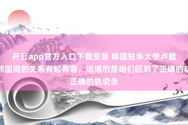 开云app官方入口下载安装 韩国驻华大使卢载宪：邻国间的关系有起有落，运道的是咱们回到了正确的轨说念