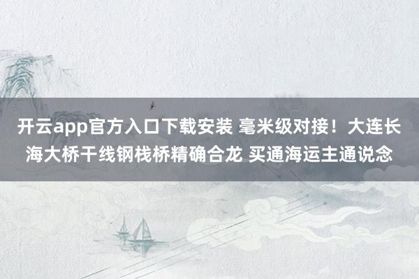 开云app官方入口下载安装 毫米级对接！大连长海大桥干线钢栈桥精确合龙 买通海运主通说念