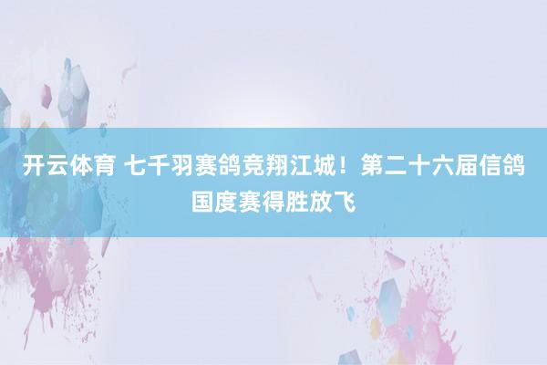 开云体育 七千羽赛鸽竞翔江城！第二十六届信鸽国度赛得胜放飞