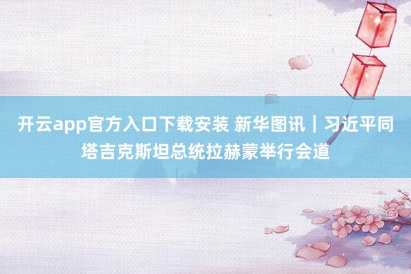 开云app官方入口下载安装 新华图讯｜习近平同塔吉克斯坦总统拉赫蒙举行会道