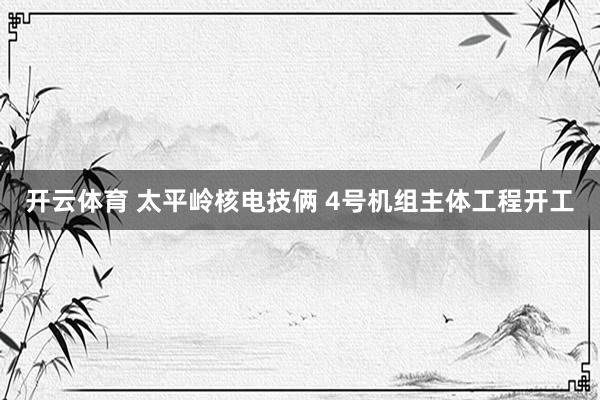 开云体育 太平岭核电技俩 4号机组主体工程开工