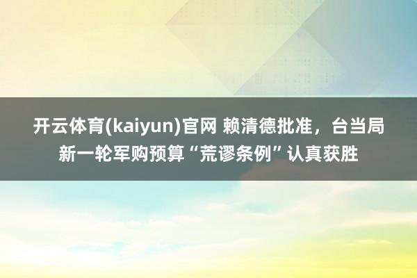 开云体育(kaiyun)官网 赖清德批准，台当局新一轮军购预算“荒谬条例”认真获胜