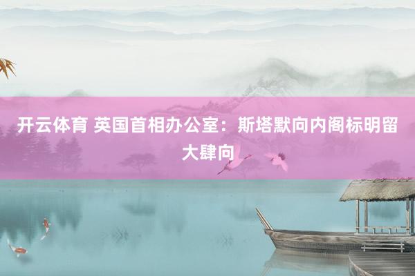 开云体育 英国首相办公室:斯塔默向内阁标明留大肆向