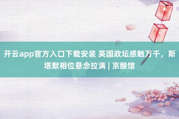 开云app官方入口下载安装 英国政坛感触万千，斯塔默相位悬念拉满 | 京酿馆