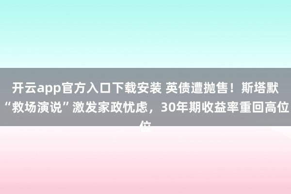 开云app官方入口下载安装 英债遭抛售！斯塔默“救场演说”激发家政忧虑，30年期收益率重回高位