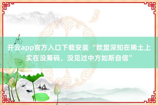 开云app官方入口下载安装 “欧盟深知在稀土上实在没筹码，没见过中方如斯自信”